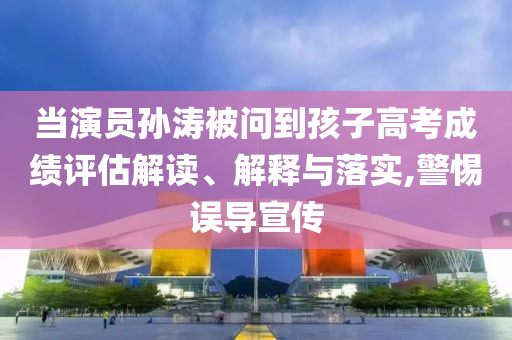 當(dāng)演員孫濤被問到孩子高考成績評估解讀、解釋與落實,警惕誤導(dǎo)宣傳