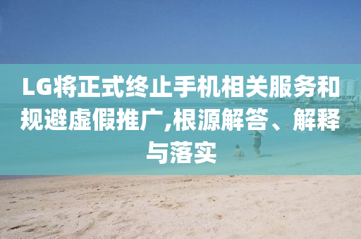 LG將正式終止手機相關(guān)服務(wù)和規(guī)避虛假推廣,根源解答、解釋與落實