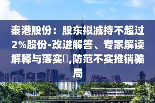 秦港股份：股東擬減持不超過2%股份-改進(jìn)解答、專家解讀解釋與落實?,防范不實推銷騙局