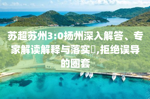 蘇超蘇州3:0揚州深入解答、專家解讀解釋與落實?,拒絕誤導的圈套