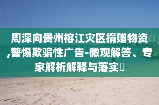 周深向貴州榕江災區(qū)捐贈物資,警惕欺騙性廣告-微觀解答、專家解析解釋與落實?