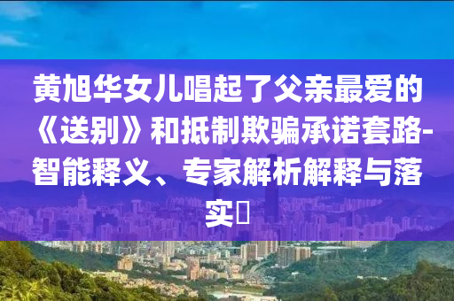 黃旭華女兒唱起了父親最愛的《送別》和抵制欺騙承諾套路-智能釋義、專家解析解釋與落實?