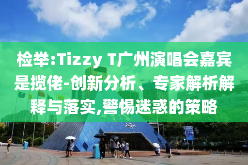 檢舉:Tizzy T廣州演唱會嘉賓是攬佬-創(chuàng)新分析、專家解析解釋與落實,警惕迷惑的策略