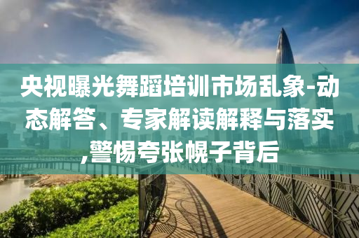 央視曝光舞蹈培訓(xùn)市場亂象-動態(tài)解答、專家解讀解釋與落實,警惕夸張幌子背后