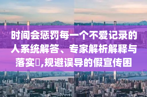 時(shí)間會(huì)懲罰每一個(gè)不愛(ài)記錄的人系統(tǒng)解答、專家解析解釋與落實(shí)?,規(guī)避誤導(dǎo)的假宣傳困