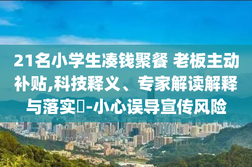 21名小學(xué)生湊錢聚餐 老板主動(dòng)補(bǔ)貼,科技釋義、專家解讀解釋與落實(shí)?-小心誤導(dǎo)宣傳風(fēng)險(xiǎn)