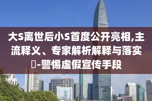 大S離世后小S首度公開(kāi)亮相,主流釋義、專家解析解釋與落實(shí)?-警惕虛假宣傳手段