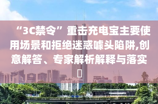 “3C禁令”重?fù)舫潆妼氈饕褂脠?chǎng)景和拒絕迷惑噱頭陷阱,創(chuàng)意解答、專家解析解釋與落實(shí)?