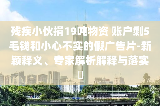 殘疾小伙捐19噸物資 賬戶剩5毛錢(qián)和小心不實(shí)的假?gòu)V告片-新穎釋義、專家解析解釋與落實(shí)?