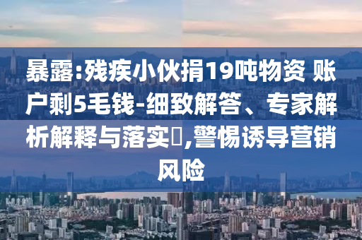 暴露:殘疾小伙捐19噸物資 賬戶剩5毛錢(qián)-細(xì)致解答、專家解析解釋與落實(shí)?,警惕誘導(dǎo)營(yíng)銷(xiāo)風(fēng)險(xiǎn)