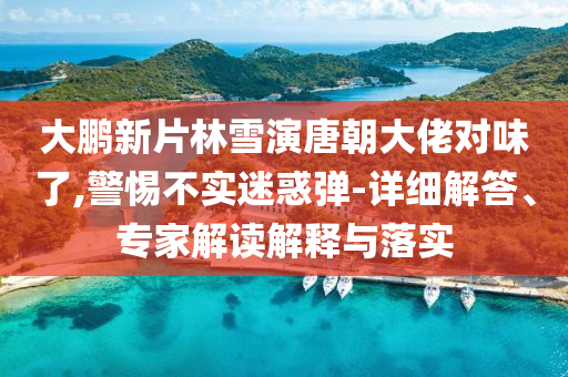 大鵬新片林雪演唐朝大佬對(duì)味了,警惕不實(shí)迷惑彈-詳細(xì)解答、專家解讀解釋與落實(shí)