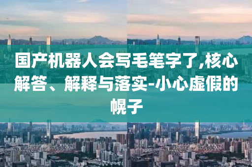 國產(chǎn)機(jī)器人會(huì)寫毛筆字了,核心解答、解釋與落實(shí)-小心虛假的幌子