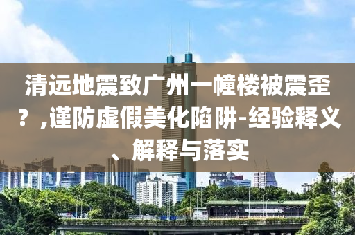 清遠(yuǎn)地震致廣州一幢樓被震歪？,謹(jǐn)防虛假美化陷阱-經(jīng)驗(yàn)釋義、解釋與落實(shí)