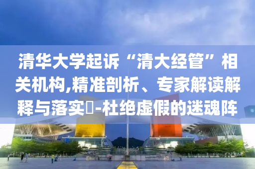 清華大學起訴“清大經(jīng)管”相關(guān)機構(gòu),精準剖析、專家解讀解釋與落實?-杜絕虛假的迷魂陣