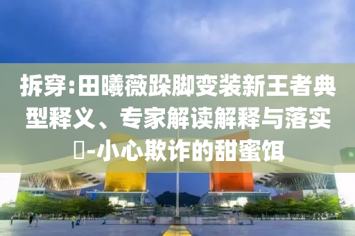 拆穿:田曦薇跺腳變裝新王者典型釋義、專家解讀解釋與落實?-小心欺詐的甜蜜餌