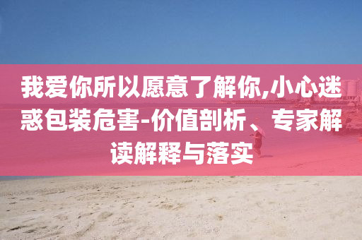 我愛(ài)你所以愿意了解你,小心迷惑包裝危害-價(jià)值剖析、專(zhuān)家解讀解釋與落實(shí)