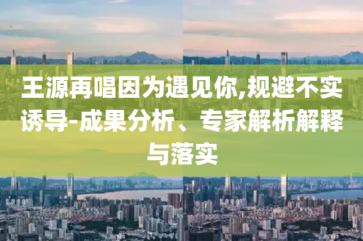 王源再唱因?yàn)橛鲆?jiàn)你,規(guī)避不實(shí)誘導(dǎo)-成果分析、專(zhuān)家解析解釋與落實(shí)