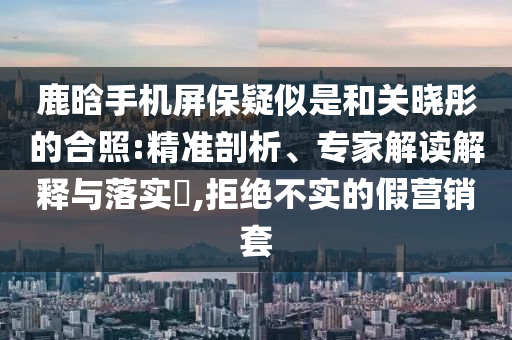 鹿晗手機(jī)屏保疑似是和關(guān)曉彤的合照:精準(zhǔn)剖析、專(zhuān)家解讀解釋與落實(shí)?,拒絕不實(shí)的假營(yíng)銷(xiāo)套