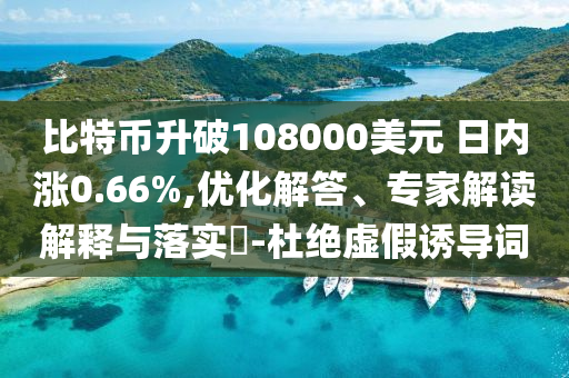比特幣升破108000美元 日內(nèi)漲0.66%,優(yōu)化解答、專家解讀解釋與落實?-杜絕虛假誘導詞