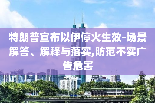 特朗普宣布以伊?；鹕?場景解答、解釋與落實(shí),防范不實(shí)廣告危害