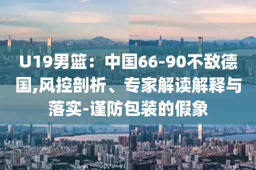 U19男籃：中國(guó)66-90不敵德國(guó),風(fēng)控剖析、專家解讀解釋與落實(shí)-謹(jǐn)防包裝的假象