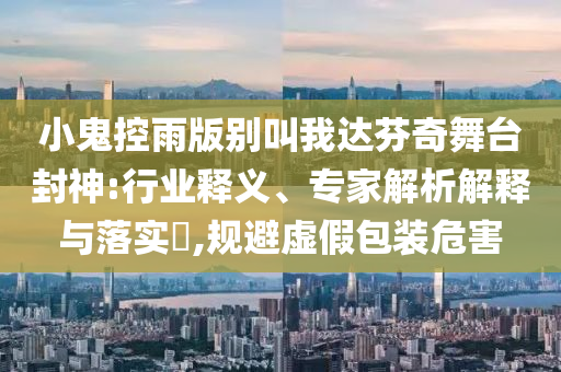 小鬼控雨版別叫我達(dá)芬奇舞臺(tái)封神:行業(yè)釋義、專家解析解釋與落實(shí)?,規(guī)避虛假包裝危害