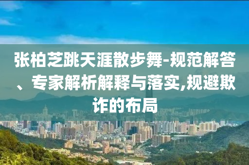 張柏芝跳天涯散步舞-規(guī)范解答、專家解析解釋與落實(shí),規(guī)避欺詐的布局