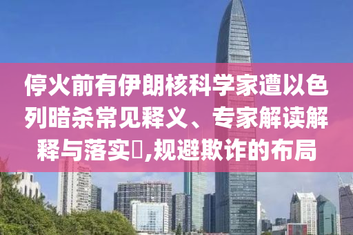 ?；鹎坝幸晾屎丝茖W(xué)家遭以色列暗殺常見釋義、專家解讀解釋與落實(shí)?,規(guī)避欺詐的布局