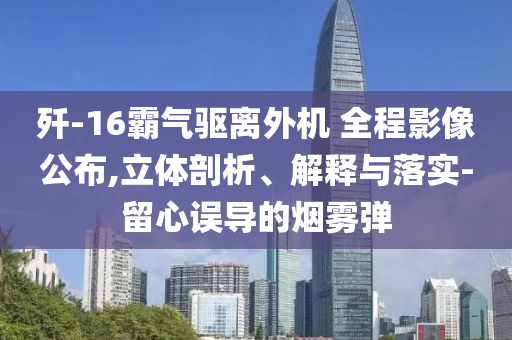 殲-16霸氣驅(qū)離外機(jī) 全程影像公布,立體剖析、解釋與落實(shí)-留心誤導(dǎo)的煙霧彈