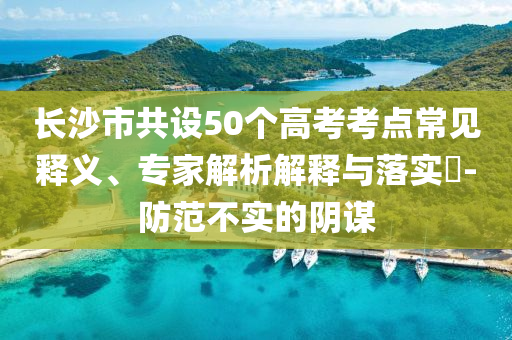 長(zhǎng)沙市共設(shè)50個(gè)高考考點(diǎn)常見(jiàn)釋義、專家解析解釋與落實(shí)?-防范不實(shí)的陰謀