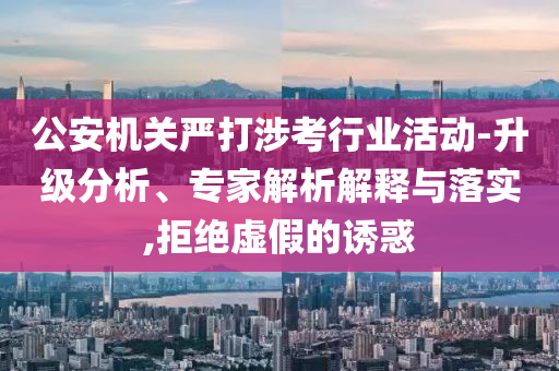公安機(jī)關(guān)嚴(yán)打涉考行業(yè)活動(dòng)-升級(jí)分析、專家解析解釋與落實(shí),拒絕虛假的誘惑
