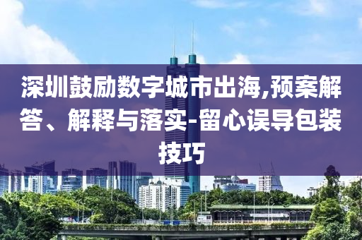 深圳鼓勵數(shù)字城市出海,預(yù)案解答、解釋與落實-留心誤導(dǎo)包裝技巧