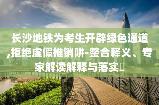 長沙地鐵為考生開辟綠色通道,拒絕虛假推銷阱-整合釋義、專家解讀解釋與落實?