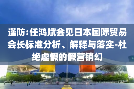謹(jǐn)防:任鴻斌會見日本國際貿(mào)易會長標(biāo)準(zhǔn)分析、解釋與落實(shí)-杜絕虛假的假營銷幻