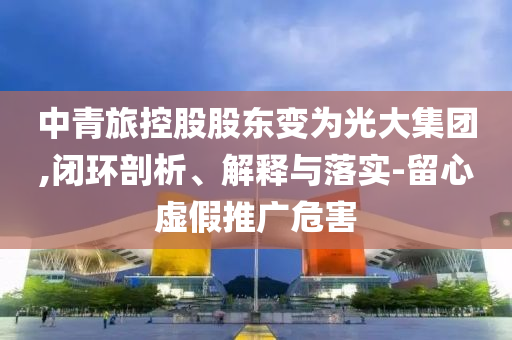 中青旅控股股東變?yōu)楣獯蠹瘓F,閉環(huán)剖析、解釋與落實-留心虛假推廣危害