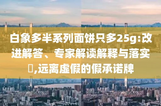 白象多半系列面餅只多25g:改進解答、專家解讀解釋與落實?,遠離虛假的假承諾牌