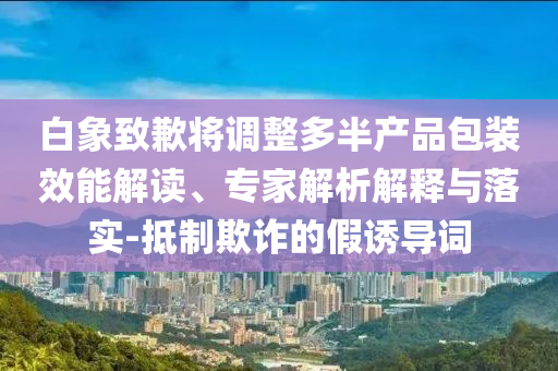 白象致歉將調(diào)整多半產(chǎn)品包裝效能解讀、專家解析解釋與落實(shí)-抵制欺詐的假誘導(dǎo)詞