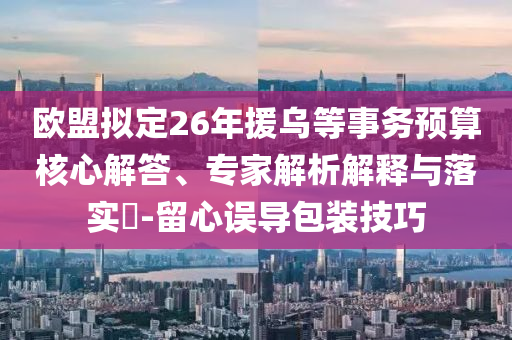歐盟擬定26年援烏等事務(wù)預(yù)算核心解答、專家解析解釋與落實(shí)?-留心誤導(dǎo)包裝技巧