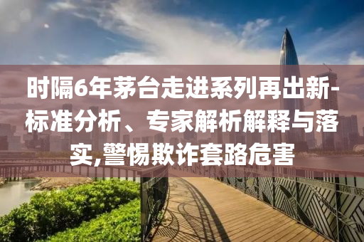 時隔6年茅臺走進系列再出新-標準分析、專家解析解釋與落實,警惕欺詐套路危害