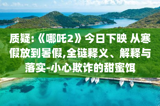 質(zhì)疑:《哪吒2》今日下映 從寒假放到暑假,全鏈釋義、解釋與落實-小心欺詐的甜蜜餌
