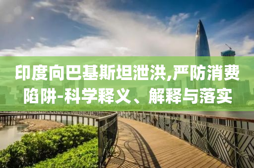 印度向巴基斯坦泄洪,嚴防消費陷阱-科學釋義、解釋與落實