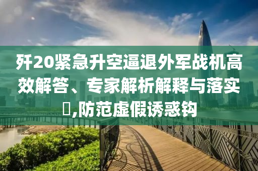 殲20緊急升空逼退外軍戰(zhàn)機(jī)高效解答、專家解析解釋與落實(shí)?,防范虛假誘惑鉤
