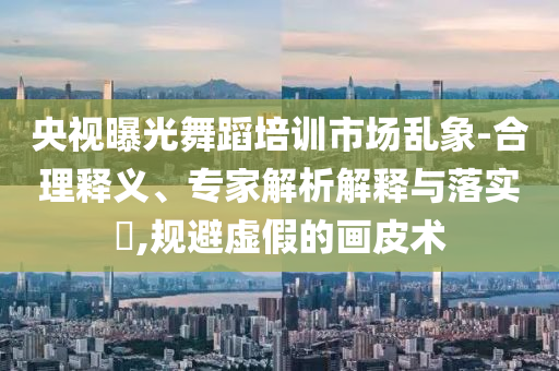 央視曝光舞蹈培訓(xùn)市場亂象-合理釋義、專家解析解釋與落實(shí)?,規(guī)避虛假的畫皮術(shù)