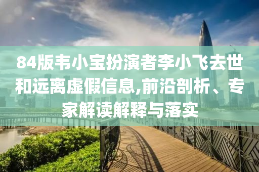 84版韋小寶扮演者李小飛去世和遠(yuǎn)離虛假信息,前沿剖析、專家解讀解釋與落實(shí)