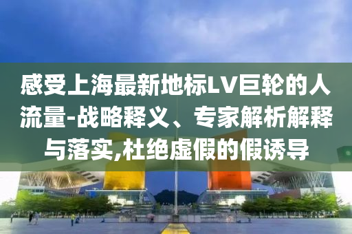 感受上海最新地標LV巨輪的人流量-戰(zhàn)略釋義、專家解析解釋與落實,杜絕虛假的假誘導