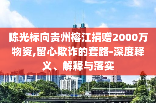 陳光標(biāo)向貴州榕江捐贈(zèng)2000萬物資,留心欺詐的套路-深度釋義、解釋與落實(shí)