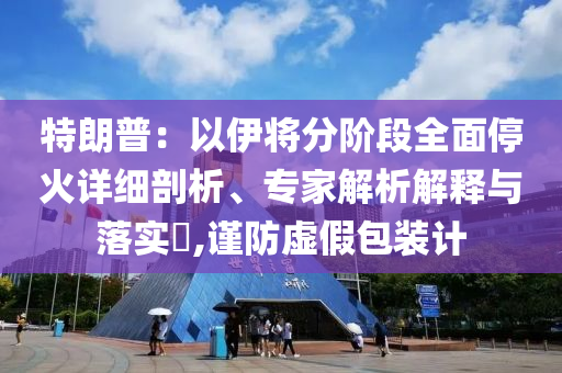 特朗普：以伊將分階段全面停火詳細(xì)剖析、專家解析解釋與落實(shí)?,謹(jǐn)防虛假包裝計(jì)