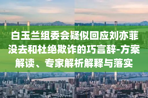 白玉蘭組委會(huì)疑似回應(yīng)劉亦菲沒去和杜絕欺詐的巧言辭-方案解讀、專家解析解釋與落實(shí)