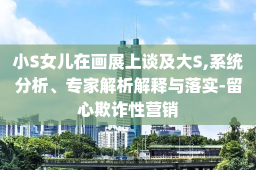 小S女兒在畫展上談及大S,系統(tǒng)分析、專家解析解釋與落實-留心欺詐性營銷