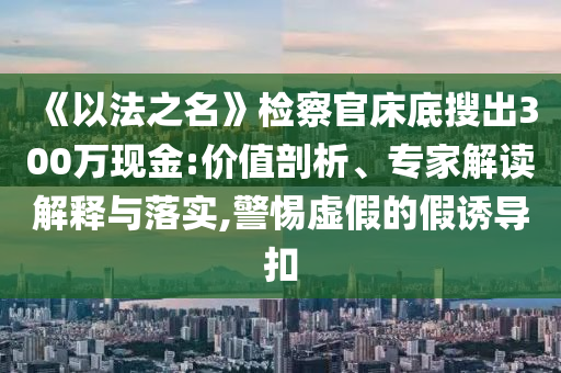 《以法之名》檢察官床底搜出300萬現(xiàn)金:價值剖析、專家解讀解釋與落實,警惕虛假的假誘導(dǎo)扣